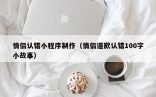 青海情侣认错小程序制作（情侣道歉认错100字小故事）
