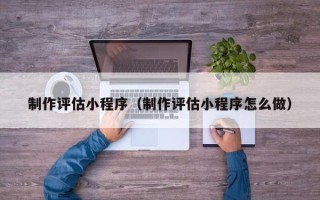 青海制作评估小程序（制作评估小程序怎么做）
