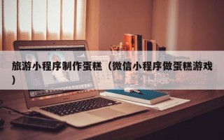 青海旅游小程序制作蛋糕（微信小程序做蛋糕游戏）